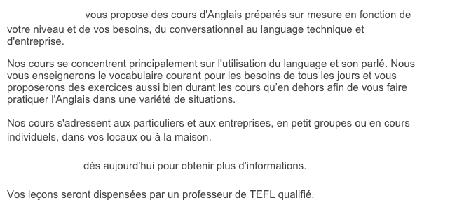 Franglais, moi? vous propose des cours d'Anglais pr&eacute;par&eacute;s sur mesure en fonction de votre niveau et de vos besoins, du conversationnel au language technique et d'entreprise.&amp;#10;Nos cours se concentrent principalement sur l'utilisation du language et son parl&eacute;. Nous vous enseignerons le vocabulaire courant pour les besoins de tous les jours et vous proposerons des exercices aussi bien durant les cours qu&rsquo;en dehors afin de vous faire pratiquer l'Anglais dans une vari&eacute;t&eacute; de situations.&amp;#10;Nos cours s'adressent aux particuliers et aux entreprises, en petit groupes ou en cours individuels, dans vos locaux ou &agrave; la maison. &amp;#10;&amp;#10;Contactez-nous d&egrave;s aujourd'hui pour obtenir plus d'informations.&amp;#10;&amp;#10;Vos le&ccedil;ons seront dispens&eacute;es par un professeur de TEFL qualifi&eacute;.