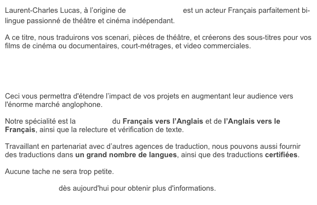 Laurent-Charles Lucas, à l’origine de Franglais, moi? est un acteur Français parfaitement bi-lingue passionné de théâtre et cinéma indépendant.&#10;&#10;A ce titre, nous traduirons vos scenari, pièces de théâtre, et créerons des sous-titres pour vos films de cinéma ou documentaires, court-métrages, et video commerciales.&#10;&#10;&#10;&#10;&#10;&#10;Ceci vous permettra d'étendre l’impact de vos projets en augmentant leur audience vers l'énorme marché anglophone. &#10;&#10;Notre spécialité est la traduction du Français vers l’Anglais et de l’Anglais vers le Français, ainsi que la relecture et vérification de texte.&#10;&#10;Travaillant en partenariat avec d’autres agences de traduction, nous pouvons aussi fournir des traductions dans un grand nombre de langues, ainsi que des traductions certifiées.&#10;&#10;Aucune tache ne sera trop petite. &#10;&#10;Contactez-nous dès aujourd'hui pour obtenir plus d'informations.&#10;