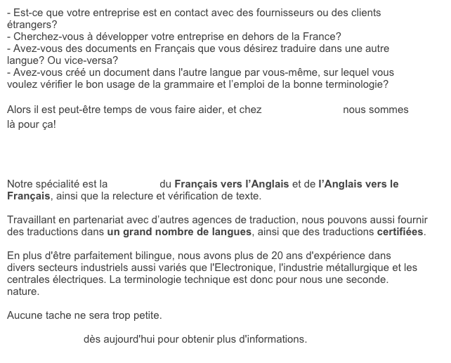 - Est-ce que votre entreprise est en contact avec des fournisseurs ou des clients &eacute;trangers?
- Cherchez-vous &agrave; d&eacute;velopper votre entreprise en dehors de la France?
- Avez-vous des documents en Fran&ccedil;ais que vous d&eacute;sirez traduire dans une autre langue? Ou vice-versa?
- Avez-vous cr&eacute;&eacute; un document dans l'autre langue par vous-m&ecirc;me, sur lequel vous voulez v&eacute;rifier le bon usage de la grammaire et l&rsquo;emploi de la bonne terminologie?

Alors il est peut-&ecirc;tre temps de vous faire aider, et chez Franglais, moi? nous sommes l&agrave; pour &ccedil;a!




Notre sp&eacute;cialit&eacute; est la traduction du Fran&ccedil;ais vers l&rsquo;Anglais et de l&rsquo;Anglais vers le Fran&ccedil;ais, ainsi que la relecture et v&eacute;rification de texte.

Travaillant en partenariat avec d&rsquo;autres agences de traduction, nous pouvons aussi fournir des traductions dans un grand nombre de langues, ainsi que des traductions certifi&eacute;es.

En plus d'&ecirc;tre parfaitement bilingue, nous avons plus de 20 ans d'exp&eacute;rience dans divers secteurs industriels aussi vari&eacute;s que l'Electronique, l'industrie m&eacute;tallurgique et les centrales &eacute;lectriques. La terminologie technique est donc pour nous une seconde. nature.

Aucune tache ne sera trop petite. 

Contactez-nous d&egrave;s aujourd'hui pour obtenir plus d'informations.
