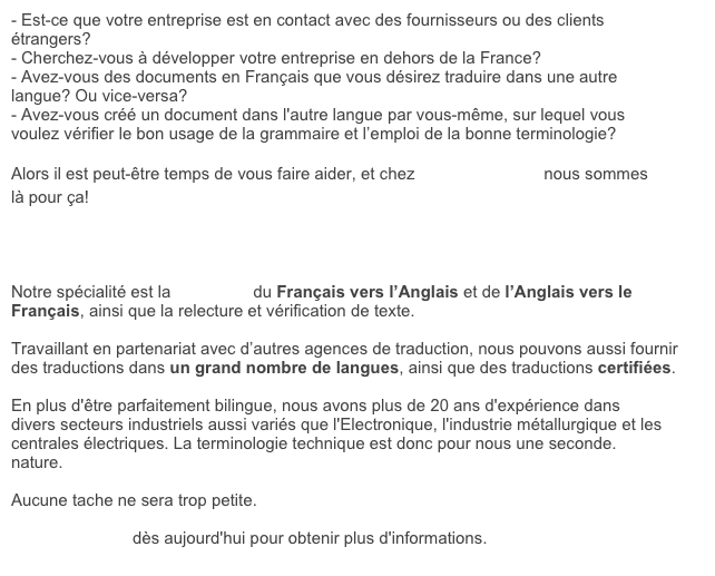 - Est-ce que votre entreprise est en contact avec des fournisseurs ou des clients étrangers?&#10;- Cherchez-vous à développer votre entreprise en dehors de la France?&#10;- Avez-vous des documents en Français que vous désirez traduire dans une autre langue? Ou vice-versa?&#10;- Avez-vous créé un document dans l'autre langue par vous-même, sur lequel vous voulez vérifier le bon usage de la grammaire et l’emploi de la bonne terminologie?&#10;&#10;Alors il est peut-être temps de vous faire aider, et chez Franglais, moi? nous sommes là pour ça!&#10;&#10;&#10;&#10;&#10;Notre spécialité est la traduction du Français vers l’Anglais et de l’Anglais vers le Français, ainsi que la relecture et vérification de texte.&#10;&#10;Travaillant en partenariat avec d’autres agences de traduction, nous pouvons aussi fournir des traductions dans un grand nombre de langues, ainsi que des traductions certifiées.&#10;&#10;En plus d'être parfaitement bilingue, nous avons plus de 20 ans d'expérience dans divers secteurs industriels aussi variés que l'Electronique, l'industrie métallurgique et les centrales électriques. La terminologie technique est donc pour nous une seconde. nature.&#10;&#10;Aucune tache ne sera trop petite. &#10;&#10;Contactez-nous dès aujourd'hui pour obtenir plus d'informations.&#10;