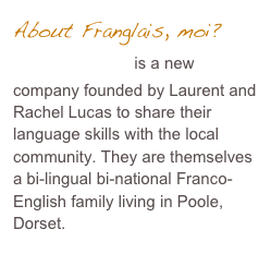 About Franglais, moi?&amp;#10;Franglais, moi? is a new company founded by Laurent and Rachel Lucas to share their language skills with the local community. They are themselves a bi-lingual bi-national Franco-English family living in Poole, Dorset.&amp;#10;