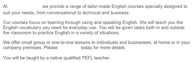 At Franglais, moi? we provide a range of tailor-made English courses specially designed to suit your needs, from conversational to technical and business.&amp;#10;Our courses focus on learning through using and speaking English. We will teach you the English vocabulary you need for everyday use. You will be given tasks both in and outside the classroom to practice English in a variety of situations.&amp;#10;We offer small group or one-to-one lessons to individuals and businesses, at home or in your company premises. Please contact us today for more details.&amp;#10;&amp;#10;You will be taught by a native qualified TEFL teacher.